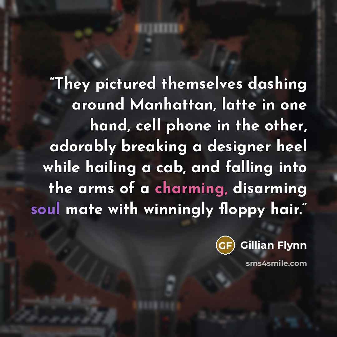 “They pictured themselves dashing around Manhattan, latte in one hand, cell phone in the other, adorably breaking a designer heel while hailing a cab, and falling into the arms of a charming, disarming soul mate with winningly floppy hair.” quote by Gillian Flynn