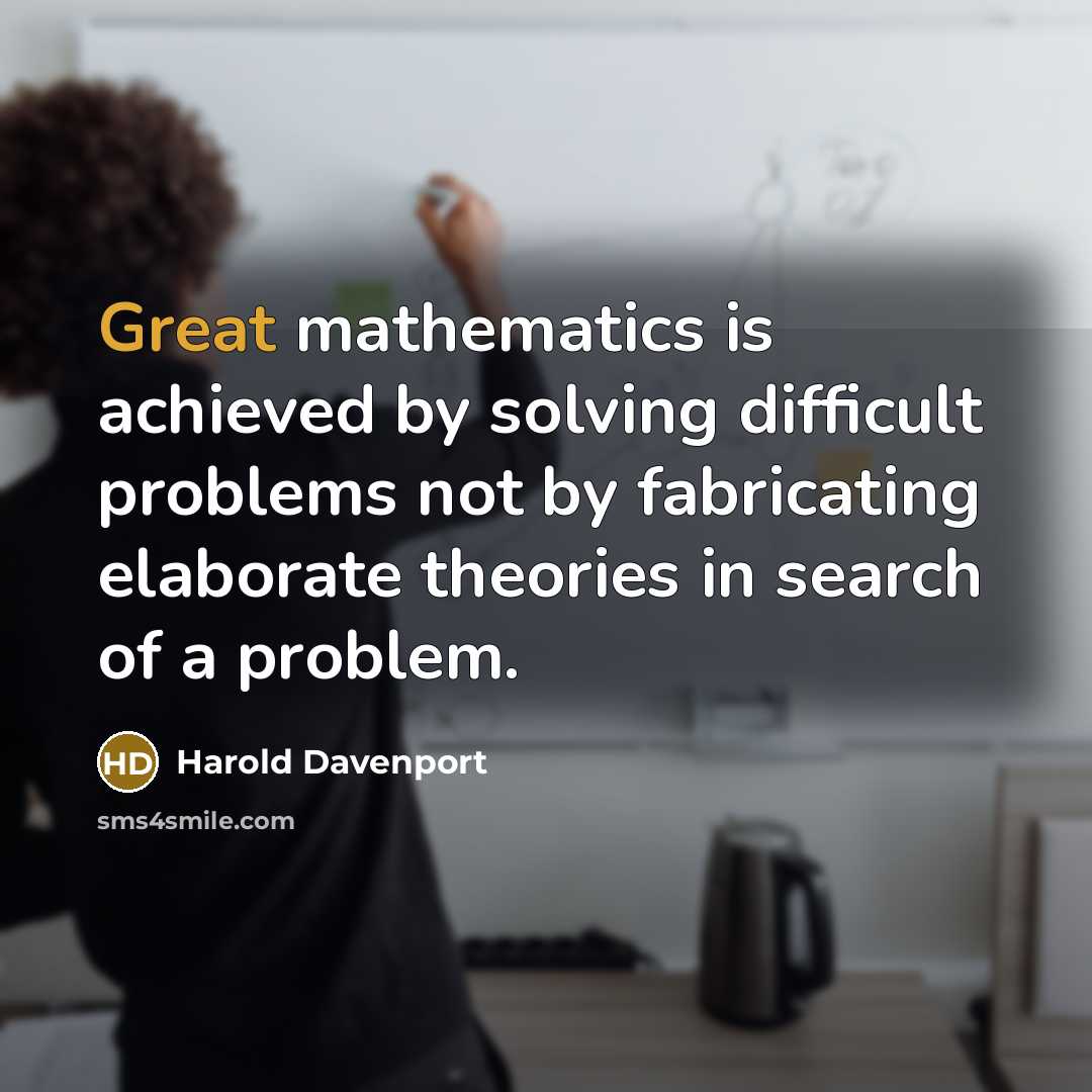 “Great mathematics is achieved by solving difficult problems not by fabricating elaborate theories in search of a problem.” quote by Harold Davenport
