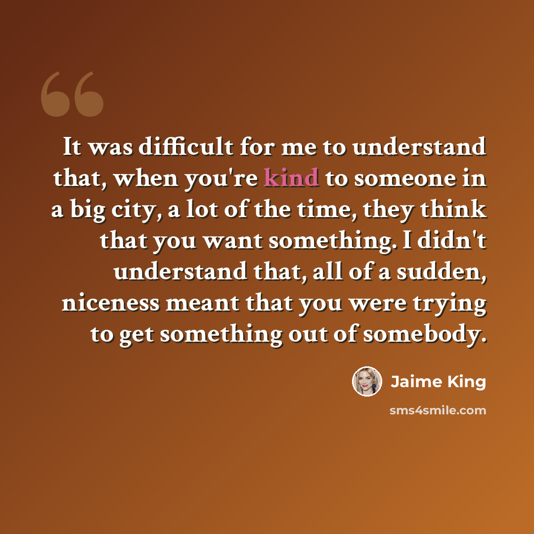 “It was difficult for me to understand that, when you're kind to someone in a big city, a lot of the time, they think that you want something. I didn't understand that, all of a sudden, niceness meant that you were trying to get something out of somebody.” quote by Jaime King