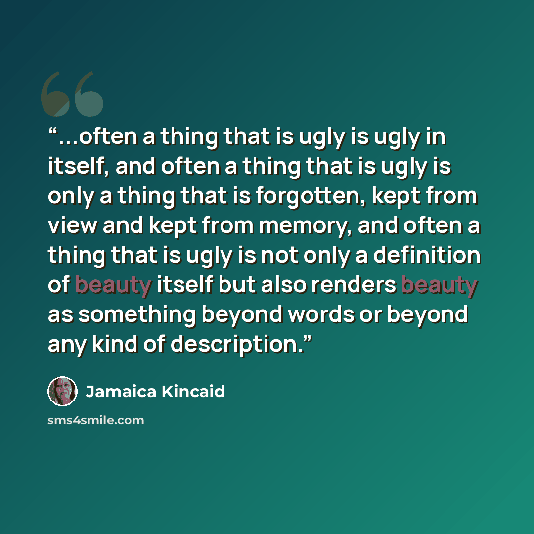 “...often a thing that is ugly is ugly in itself, and often a thing that is ugly is only a thing that is forgotten, kept from view and kept from memory, and often a thing that is ugly is not only a definition of beauty itself but also renders beauty as something beyond words or beyond any kind of…” quote by Jamaica Kincaid