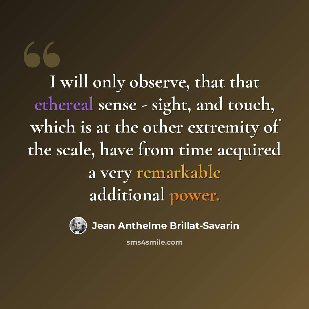 “I will only observe, that that ethereal sense - sight, and touch, which is at the other extremity of the scale, have from time acquired a very remarkable additional power.” quote by Jean Anthelme Brillat-Savarin