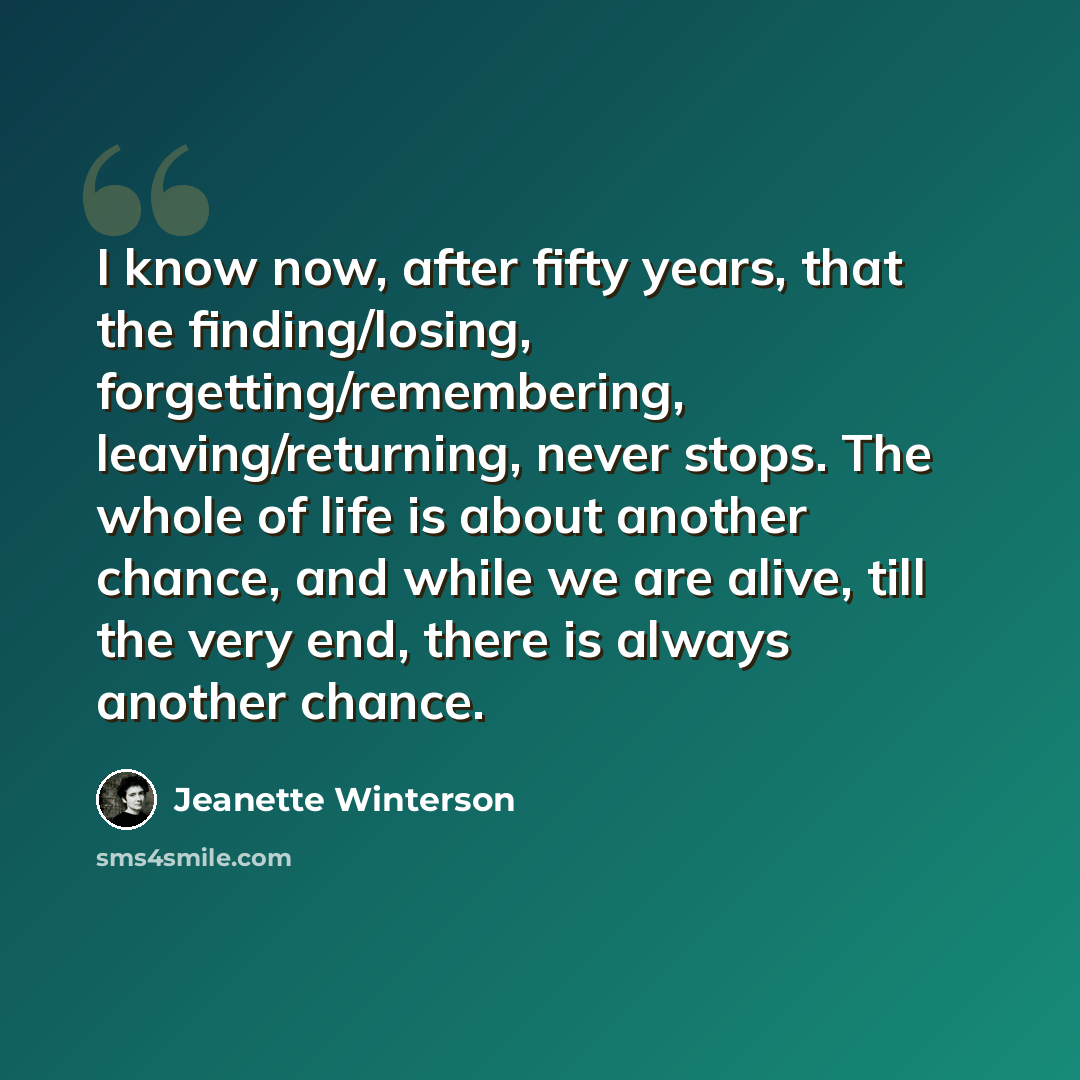 “I know now, after fifty years, that the finding/losing, forgetting/remembering, leaving/returning, never stops. The whole of life is about another chance, and while we are alive, till the very end, there is always another chance.” quote by Jeanette Winterson