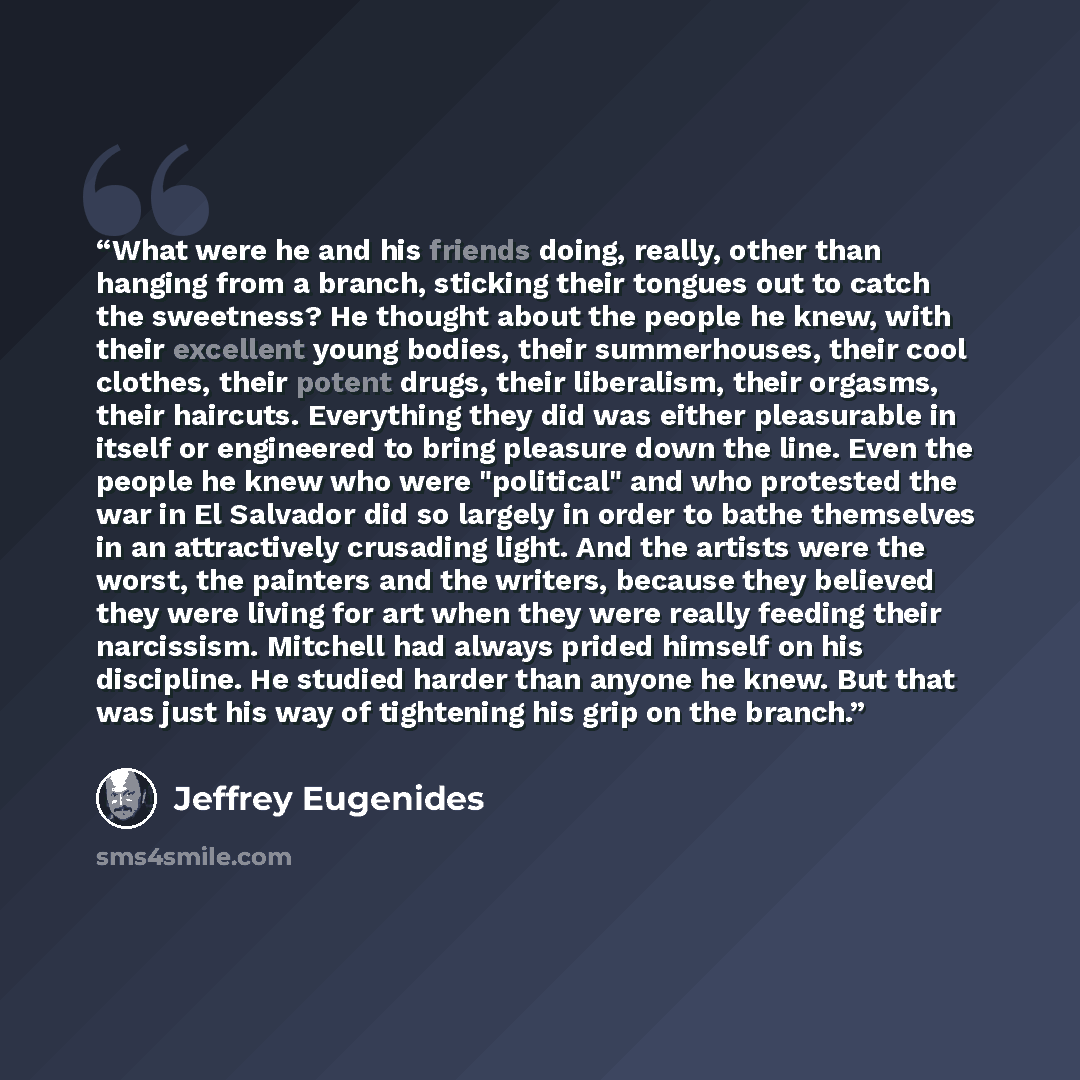“What were he and his friends doing, really, other than hanging from a branch, sticking their tongues out to catch the sweetness? He thought about the people he knew, with their excellent young bodies, their summerhouses, their cool clothes, their potent drugs, their liberalism, their orgasms…” quote by Jeffrey Eugenides