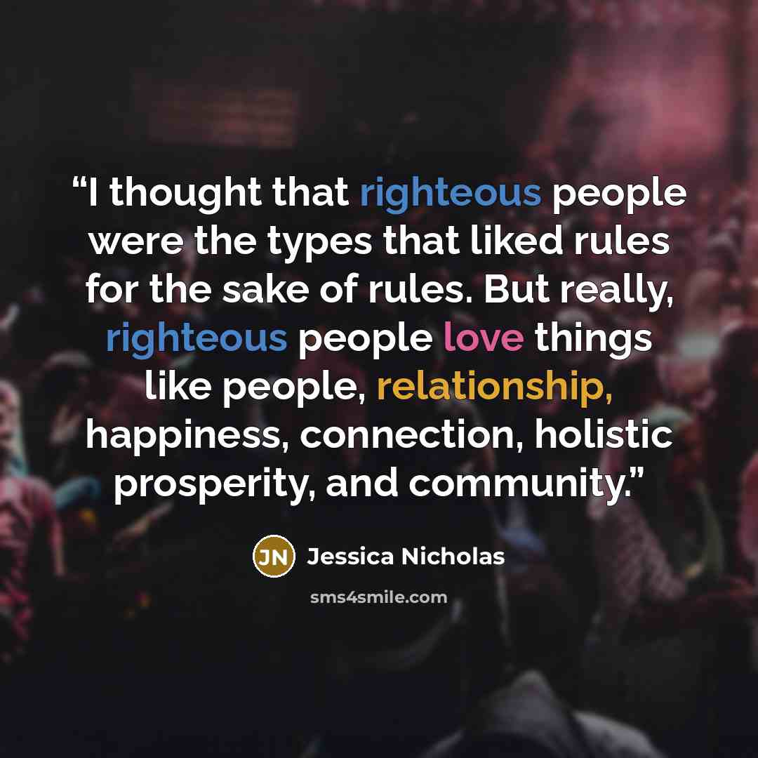 “I thought that righteous people were the types that liked rules for the sake of rules. But really, righteous people love things like people, relationship, happiness, connection, holistic prosperity, and community.” quote by Jessica Nicholas