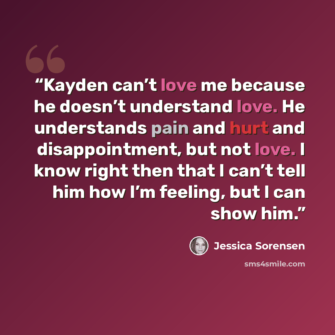 “Kayden can’t love me because he doesn’t understand love. He understands pain and hurt and disappointment, but not love. I know right then that I can’t tell him how I’m feeling, but I can show him.” quote by Jessica Sorensen