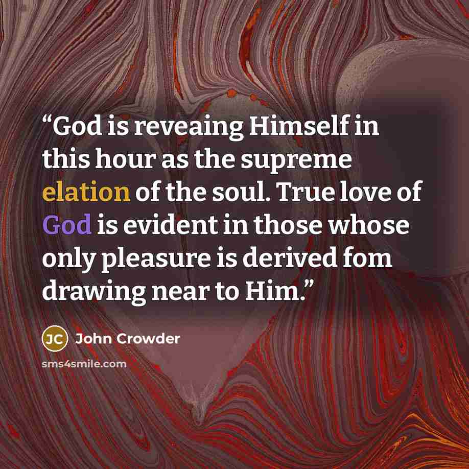 “God is reveaing Himself in this hour as the supreme elation of the soul. True love of God is evident in those whose only pleasure is derived fom drawing near to Him.” quote by John Crowder