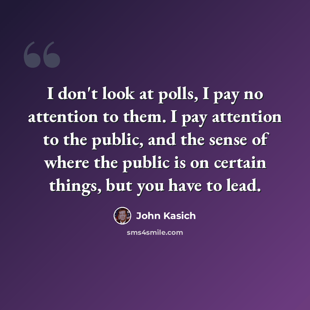 “I don't look at polls, I pay no attention to them. I pay attention to the public, and the sense of where the public is on certain things, but you have to lead.” quote by John Kasich