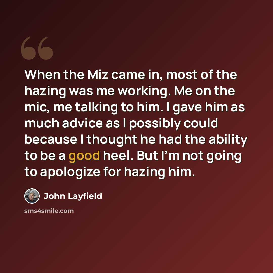 “When the Miz came in, most of the hazing was me working. Me on the mic, me talking to him. I gave him as much advice as I possibly could because I thought he had the ability to be a good heel. But I'm not going to apologize for hazing him.” quote by John Layfield