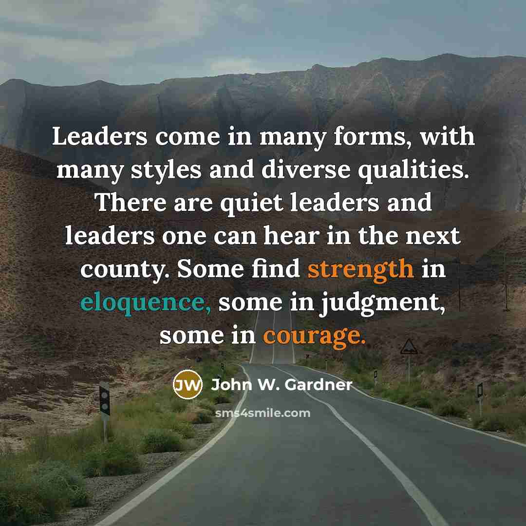 “Leaders come in many forms, with many styles and diverse qualities. There are quiet leaders and leaders one can hear in the next county. Some find strength in eloquence, some in judgment, some in courage.” quote by John W. Gardner