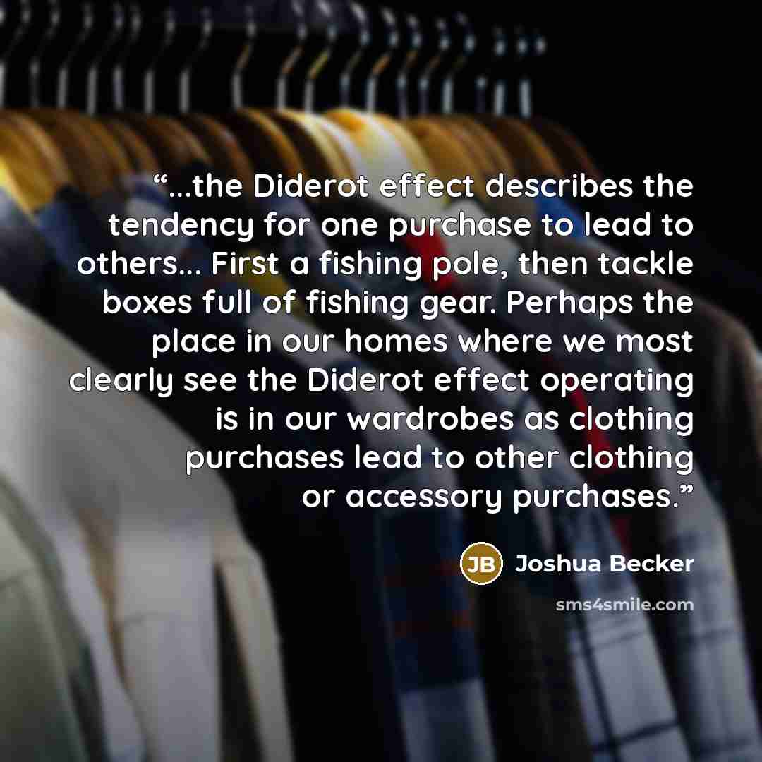 “...the Diderot effect describes the tendency for one purchase to lead to others... First a fishing pole, then tackle boxes full of fishing gear. Perhaps the place in our homes where we most clearly see the Diderot effect operating is in our wardrobes as clothing purchases lead to other clothing or…” quote by Joshua Becker
