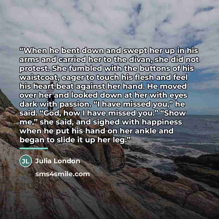 “When he bent down and swept her up in his arms and carried her to the divan, she did not protest. She fumbled with the buttons of his waistcoat, eager to touch his flesh and feel his heart beat against her hand. He moved over her and looked down at her with eyes dark with passion. “I have missed…” quote by Julia London
