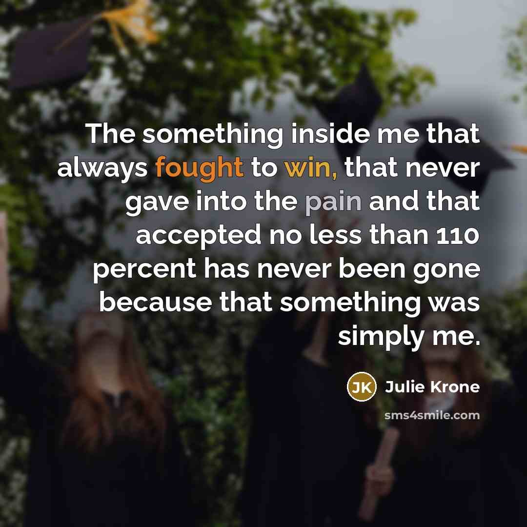 “The something inside me that always fought to win, that never gave into the pain and that accepted no less than 110 percent has never been gone because that something was simply me.” quote by Julie Krone