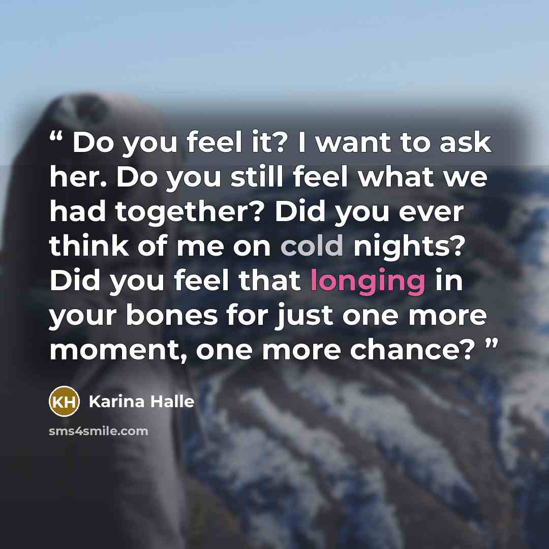 “Do you feel it? I want to ask her. Do you still feel what we had together? Did you ever think of me on cold nights? Did you feel that longing in your bones for just one more moment, one more chance?” quote by Karina Halle