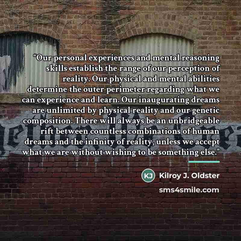 “Our personal experiences and mental reasoning skills establish the range of our perception of reality. Our physical and mental abilities determine the outer perimeter regarding what we can experience and learn. Our inaugurating dreams are unlimited by physical reality and our genetic composition…” quote by Kilroy J. Oldster