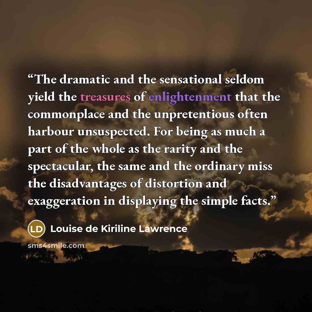 “The dramatic and the sensational seldom yield the treasures of enlightenment that the commonplace and the unpretentious often harbour unsuspected. For being as much a part of the whole as the rarity and the spectacular, the same and the ordinary miss the disadvantages of distortion and…” quote by Louise de Kiriline Lawrence