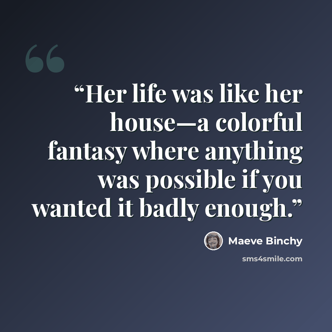 “Her life was like her house—a colorful fantasy where anything was possible if you wanted it badly enough.” quote by Maeve Binchy