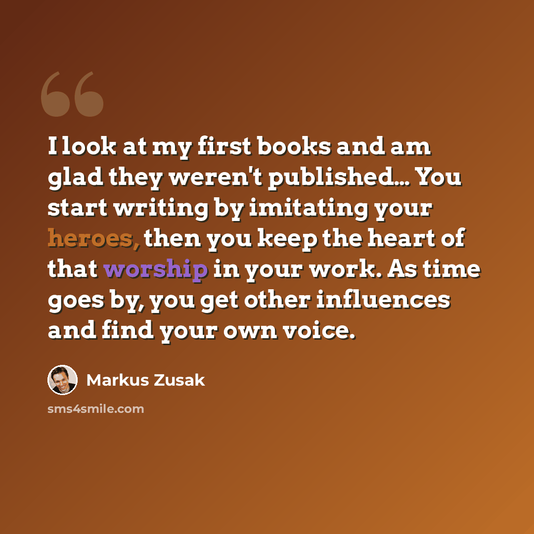 “I look at my first books and am glad they weren't published… You start writing by imitating your heroes, then you keep the heart of that worship in your work. As time goes by, you get other influences and find your own voice.” quote by Markus Zusak