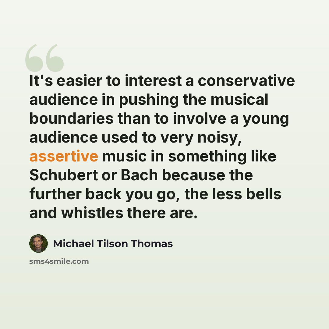 “It's easier to interest a conservative audience in pushing the musical boundaries than to involve a young audience used to very noisy, assertive music in something like Schubert or Bach because the further back you go, the less bells and whistles there are.” quote by Michael Tilson Thomas