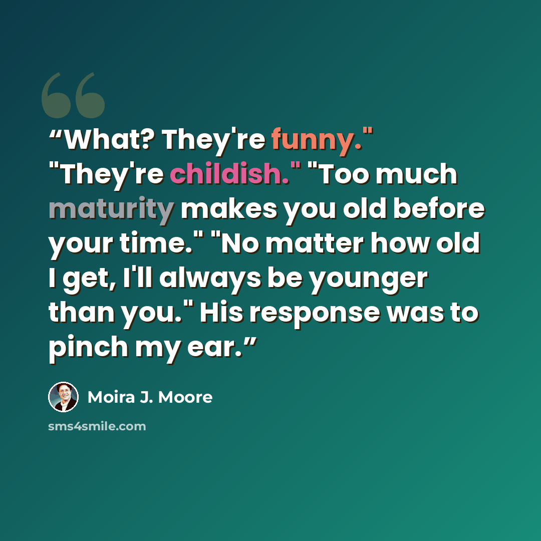 “What? They're funny." "They're childish." "Too much maturity makes you old before your time." "No matter how old I get, I'll always be younger than you." His response was to pinch my ear.” quote by Moira J. Moore