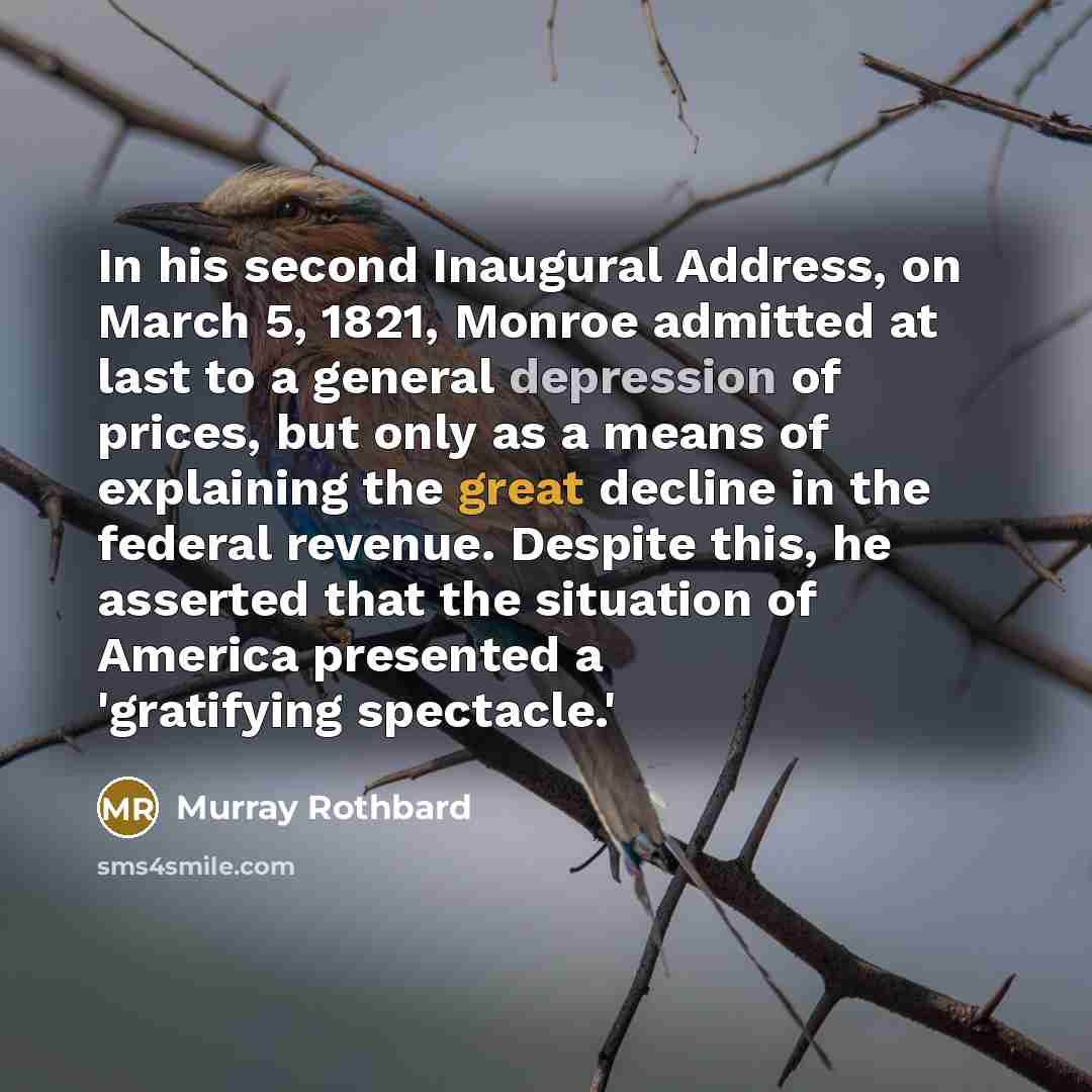 “In his second Inaugural Address, on March 5, 1821, Monroe admitted at last to a general depression of prices, but only as a means of explaining the great decline in the federal revenue. Despite this, he asserted that the situation of America presented a 'gratifying spectacle.'” quote by Murray Rothbard