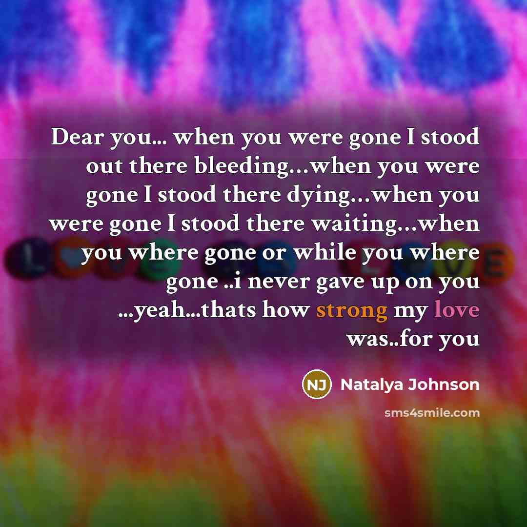 “Dear you... when you were gone I stood out there bleeding…when you were gone I stood there dying…when you were gone I stood there waiting…when you where gone or while you where gone ..i never gave up on you ...yeah...thats how strong my love was..for you” quote by Natalya Johnson