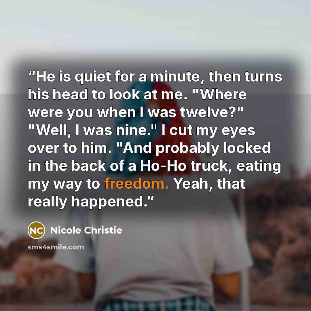 “He is quiet for a minute, then turns his head to look at me. "Where were you when I was twelve?" "Well, I was nine." I cut my eyes over to him. "And probably locked in the back of a Ho-Ho truck, eating my way to freedom. Yeah, that really happened.” quote by Nicole Christie