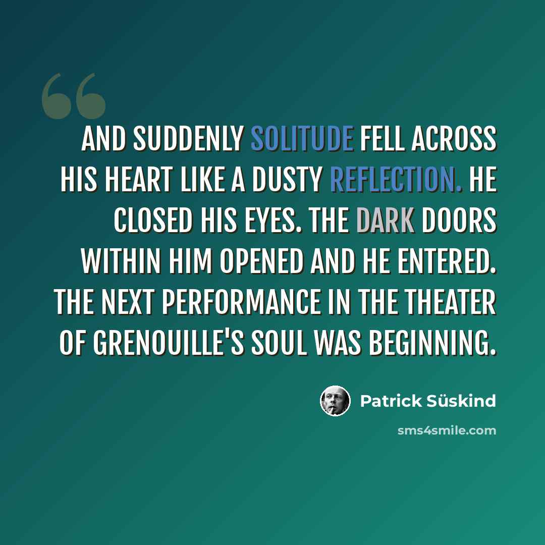 “And suddenly solitude fell across his heart like a dusty reflection. He closed his eyes. The dark doors within him opened and he entered. The next performance in the theater of Grenouille's soul was beginning.” quote by Patrick Süskind