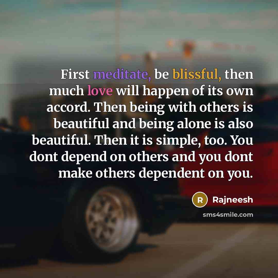 “First meditate, be blissful, then much love will happen of its own accord. Then being with others is beautiful and being alone is also beautiful. Then it is simple, too. You dont depend on others and you dont make others dependent on you.” quote by Rajneesh