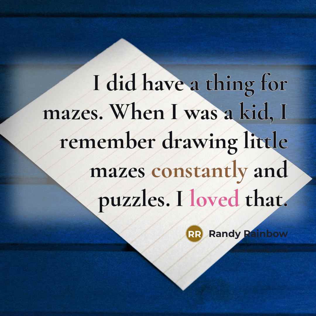 “I did have a thing for mazes. When I was a kid, I remember drawing little mazes constantly and puzzles. I loved that.” quote by Randy Rainbow
