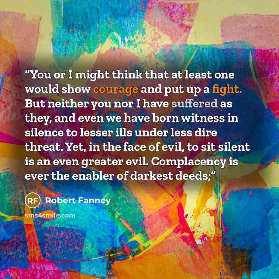 “You or I might think that at least one would show courage and put up a fight. But neither you nor I have suffered as they, and even we have born witness in silence to lesser ills under less dire threat. Yet, in the face of evil, to sit silent is an even greater evil. Complacency is ever the…” quote by Robert Fanney