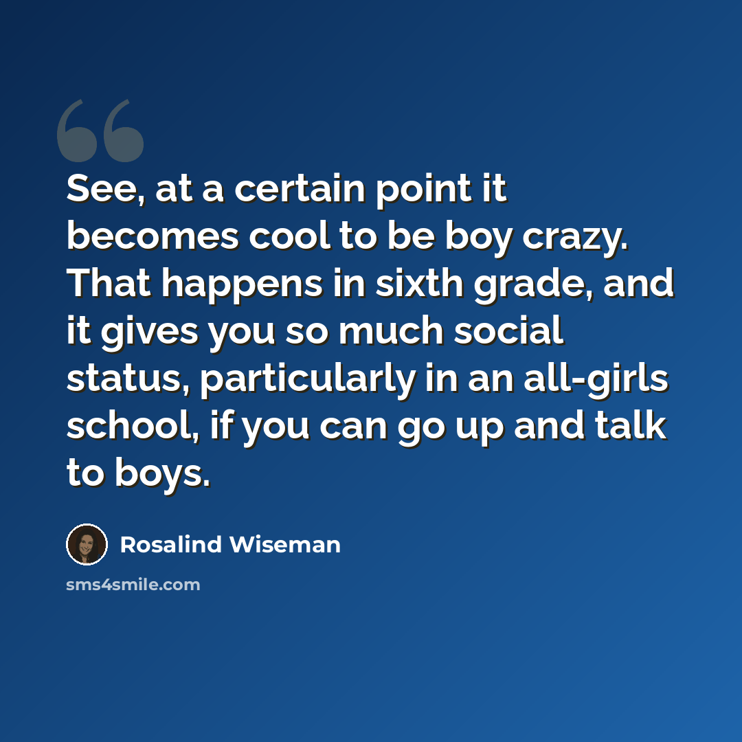“See, at a certain point it becomes cool to be boy crazy. That happens in sixth grade, and it gives you so much social status, particularly in an all-girls school, if you can go up and talk to boys.” quote by Rosalind Wiseman
