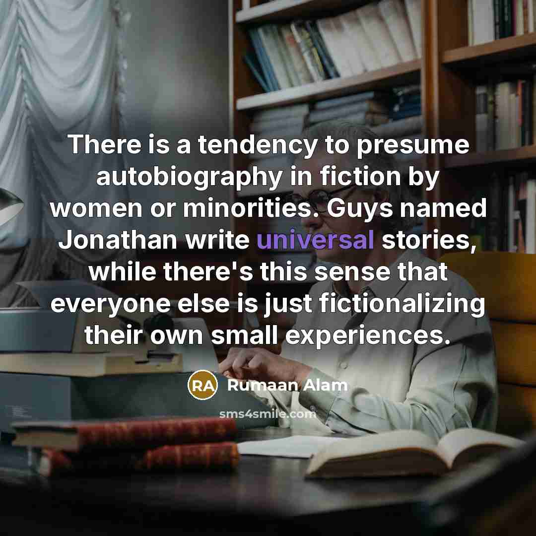 “There is a tendency to presume autobiography in fiction by women or minorities. Guys named Jonathan write universal stories, while there's this sense that everyone else is just fictionalizing their own small experiences.” quote by Rumaan Alam