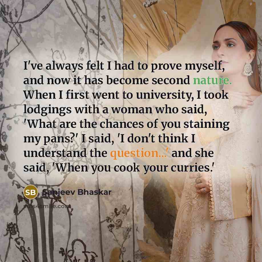 “I've always felt I had to prove myself, and now it has become second nature. When I first went to university, I took lodgings with a woman who said, 'What are the chances of you staining my pans?' I said, 'I don't think I understand the question...' and she said, 'When you cook your curries.'” quote by Sanjeev Bhaskar