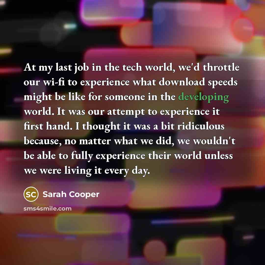 “At my last job in the tech world, we'd throttle our wi-fi to experience what download speeds might be like for someone in the developing world. It was our attempt to experience it first hand. I thought it was a bit ridiculous because, no matter what we did, we wouldn't be able to fully experience…” quote by Sarah Cooper
