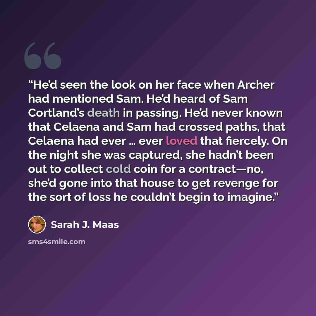 “He’d seen the look on her face when Archer had mentioned Sam. He’d heard of Sam Cortland’s death in passing. He’d never known that Celaena and Sam had crossed paths, that Celaena had ever … ever loved that fiercely. On the night she was captured, she hadn’t been out to collect cold coin for a…” quote by Sarah J. Maas
