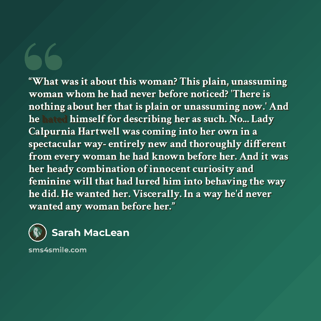 “What was it about this woman? This plain, unassuming woman whom he had never before noticed? 'There is nothing about her that is plain or unassuming now.' And he hated himself for describing her as such. No... Lady Calpurnia Hartwell was coming into her own in a spectacular way- entirely new and…” quote by Sarah MacLean