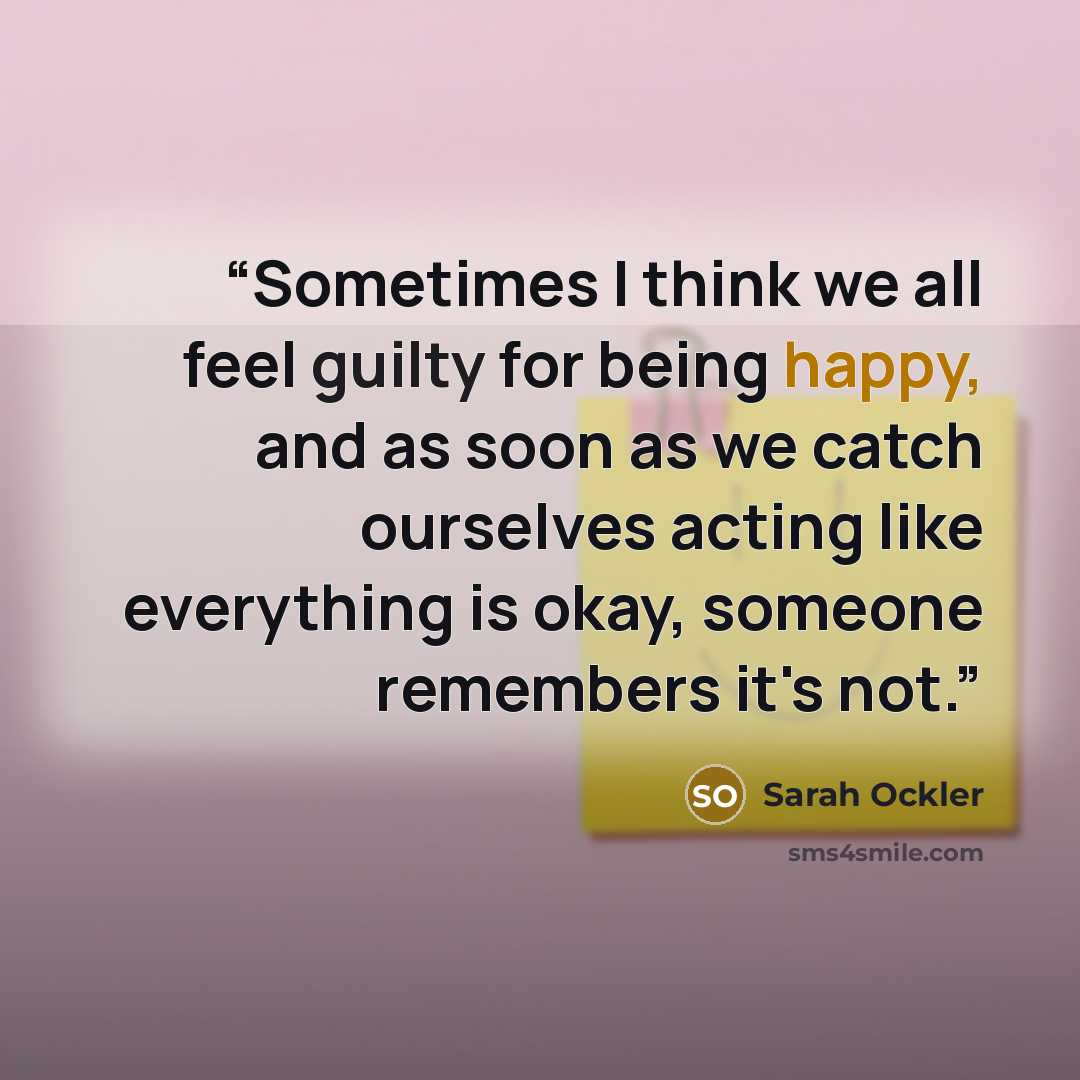 “Sometimes I think we all feel guilty for being happy, and as soon as we catch ourselves acting like everything is okay, someone remembers it's not.” quote by Sarah Ockler