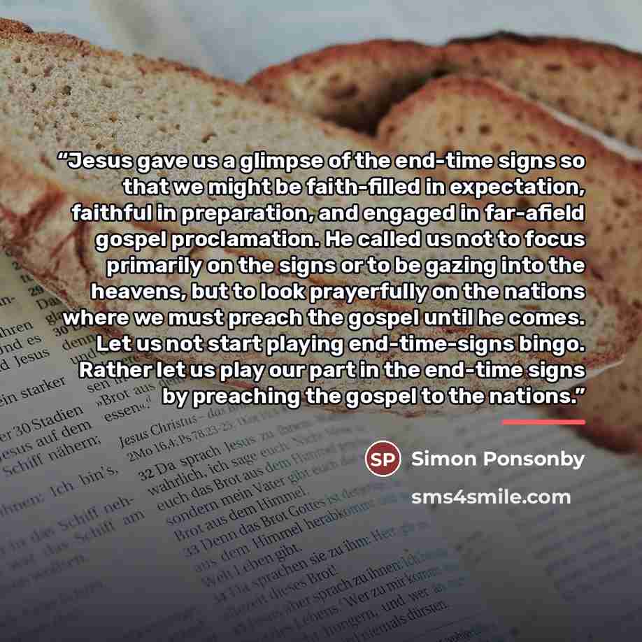“Jesus gave us a glimpse of the end-time signs so that we might be faith-filled in expectation, faithful in preparation, and engaged in far-afield gospel proclamation. He called us not to focus primarily on the signs or to be gazing into the heavens, but to look prayerfully on the nations where we…” quote by Simon Ponsonby