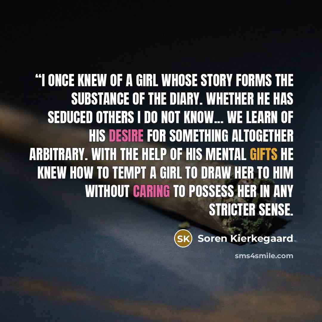 ““I once knew of a girl whose story forms the substance of the diary. Whether he has seduced others I do not know... we learn of his desire for something altogether arbitrary. With the help of his mental gifts he knew how to tempt a girl to draw her to him without caring to possess her in any…” quote by Soren Kierkegaard