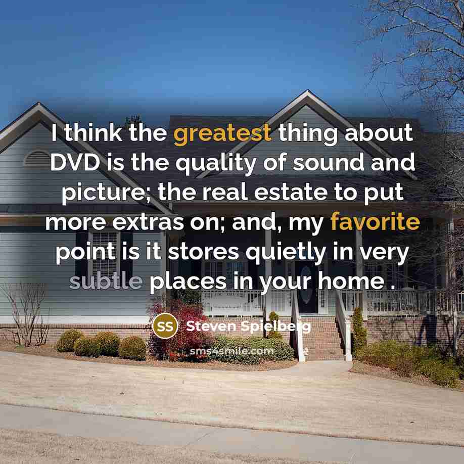 “I think the greatest thing about DVD is the quality of sound and picture; the real estate to put more extras on; and, my favorite point is it stores quietly in very subtle places in your home .” quote by Steven Spielberg
