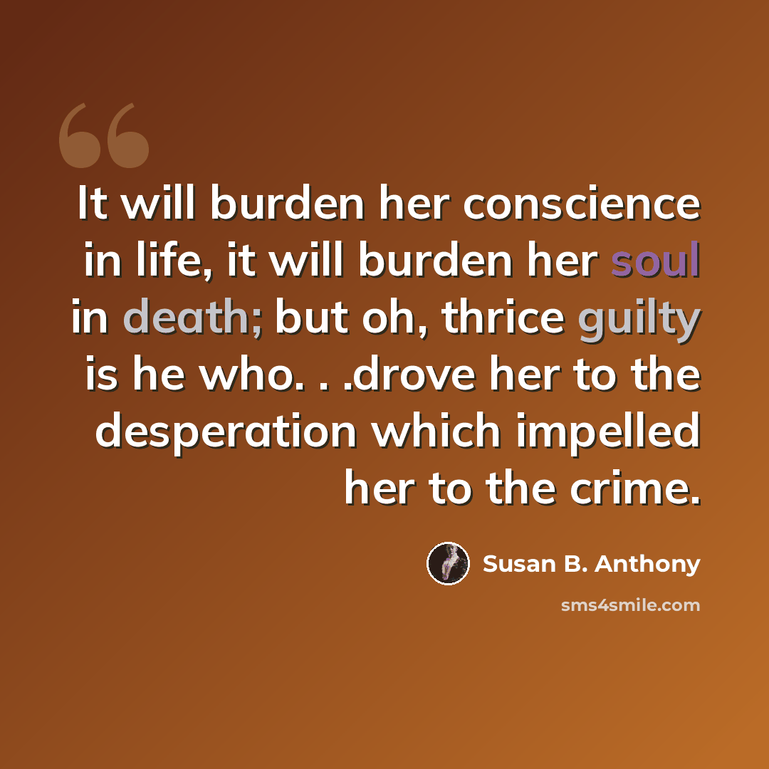 “It will burden her conscience in life, it will burden her soul in death; but oh, thrice guilty is he who. . .drove her to the desperation which impelled her to the crime.” quote by Susan B. Anthony