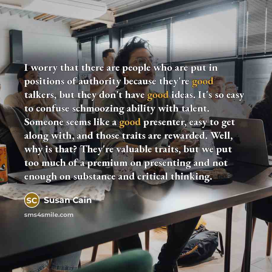“I worry that there are people who are put in positions of authority because they're good talkers, but they don't have good ideas. It's so easy to confuse schmoozing ability with talent. Someone seems like a good presenter, easy to get along with, and those traits are rewarded. Well, why is that?…” quote by Susan Cain