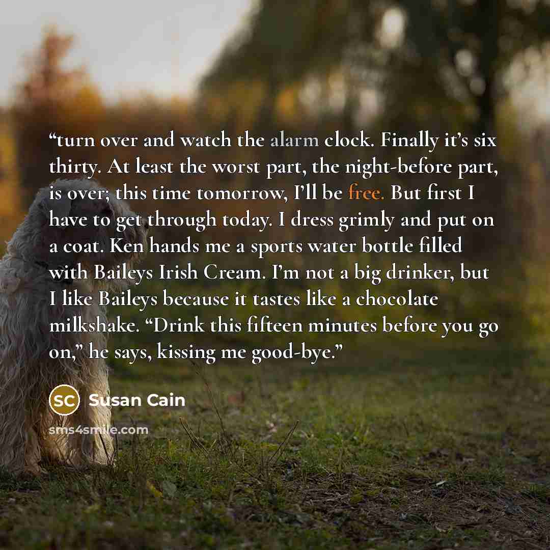 “turn over and watch the alarm clock. Finally it’s six thirty. At least the worst part, the night-before part, is over; this time tomorrow, I’ll be free. But first I have to get through today. I dress grimly and put on a coat. Ken hands me a sports water bottle filled with Baileys Irish Cream. I’m…” quote by Susan Cain