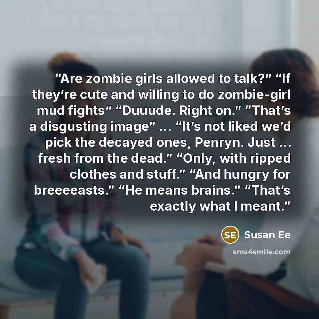 “Are zombie girls allowed to talk?” “If they’re cute and willing to do zombie-girl mud fights” “Duuude. Right on.” “That’s a disgusting image” ... “It’s not liked we’d pick the decayed ones, Penryn. Just … fresh from the dead.” “Only, with ripped clothes and stuff.” “And hungry for breeeeasts.” “He…” quote by Susan Ee