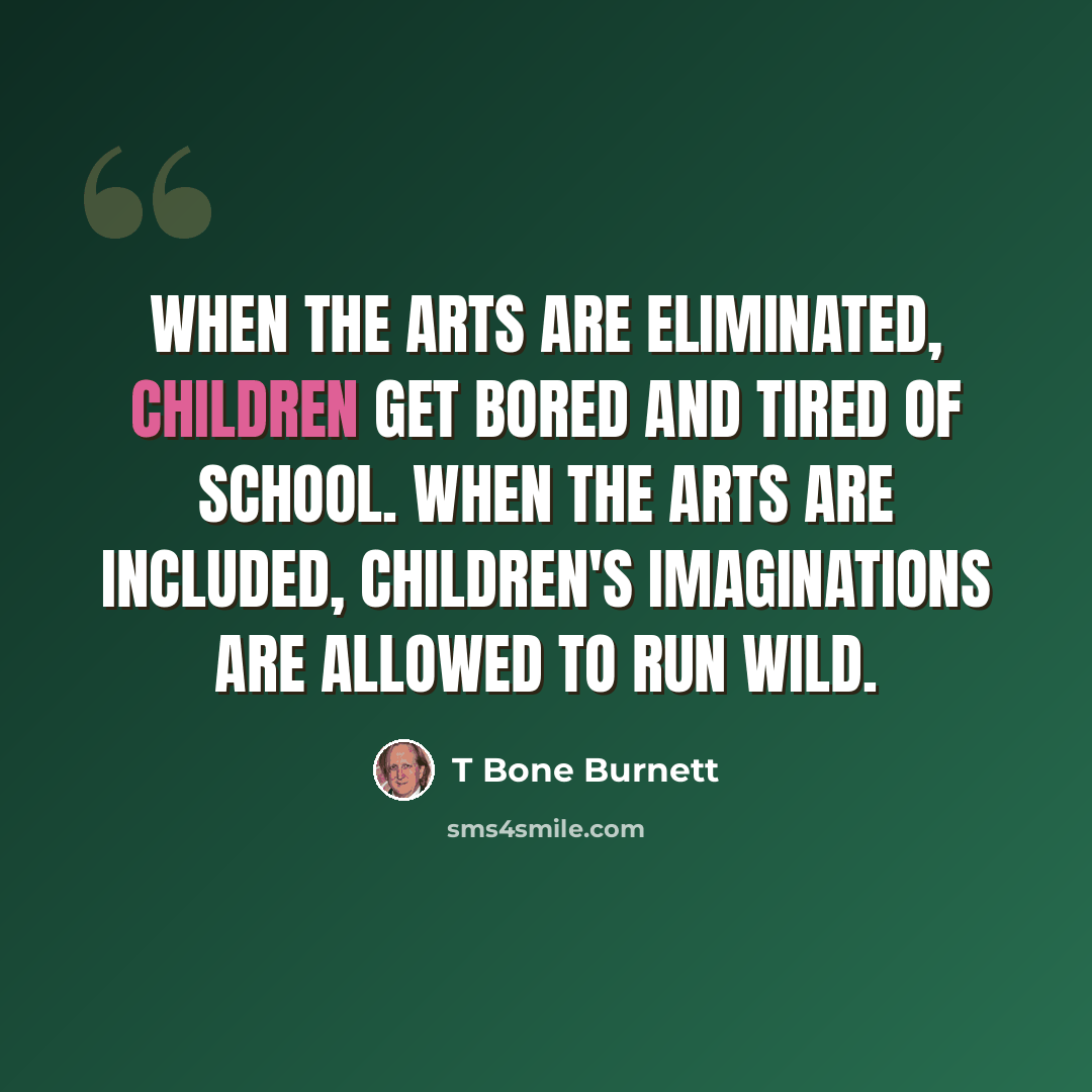 “When the arts are eliminated, children get bored and tired of school. When the arts are included, children's imaginations are allowed to run wild.” quote by T Bone Burnett
