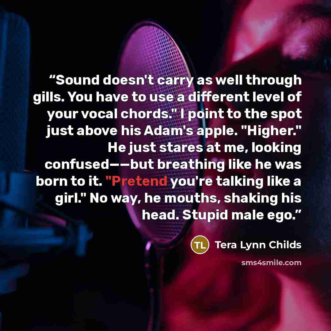 “Sound doesn't carry as well through gills. You have to use a different level of your vocal chords." I point to the spot just above his Adam's apple. "Higher." He just stares at me, looking confused——but breathing like he was born to it. "Pretend you're talking like a girl." No way, he mouths…” quote by Tera Lynn Childs