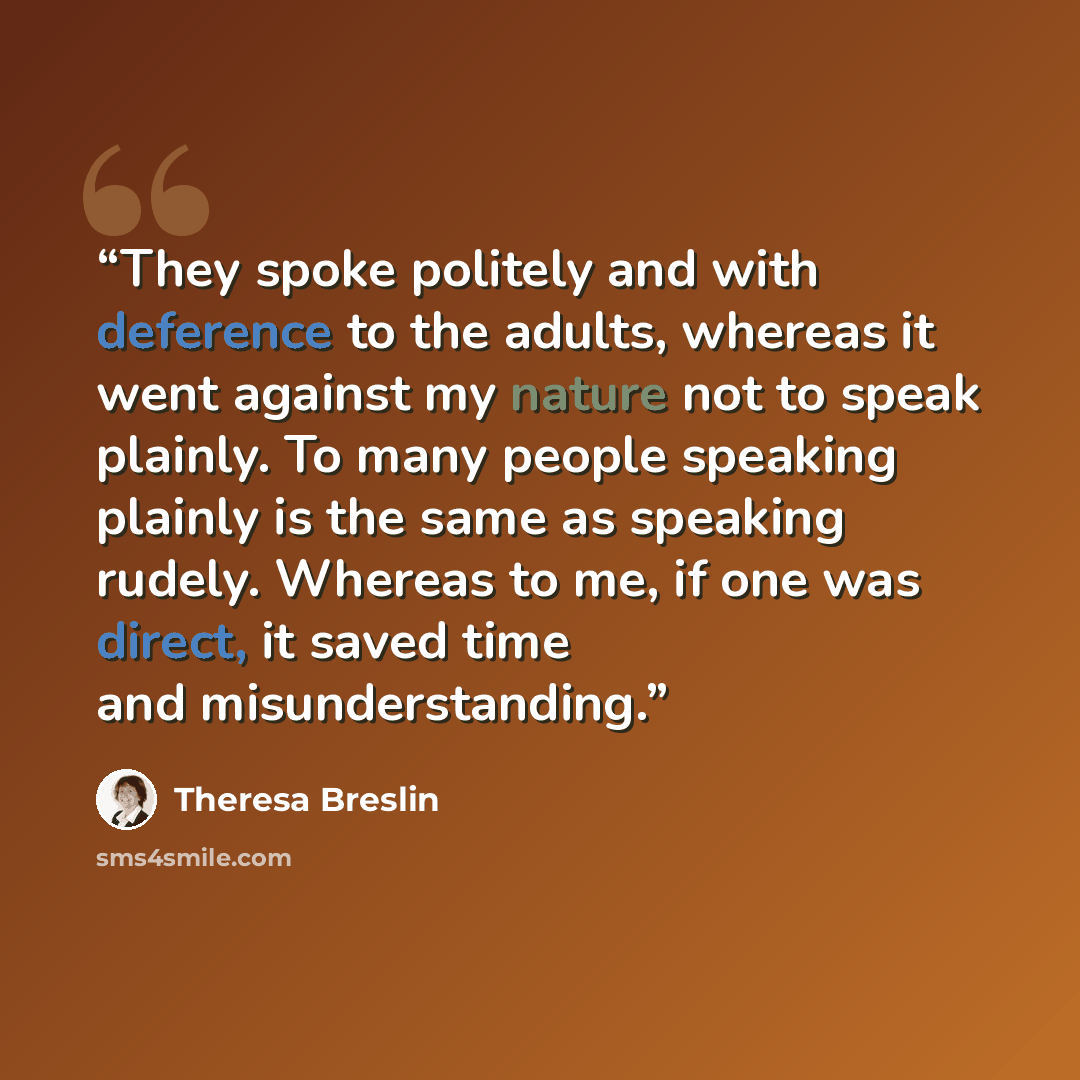 “They spoke politely and with deference to the adults, whereas it went against my nature not to speak plainly. To many people speaking plainly is the same as speaking rudely. Whereas to me, if one was direct, it saved time and misunderstanding.” quote by Theresa Breslin