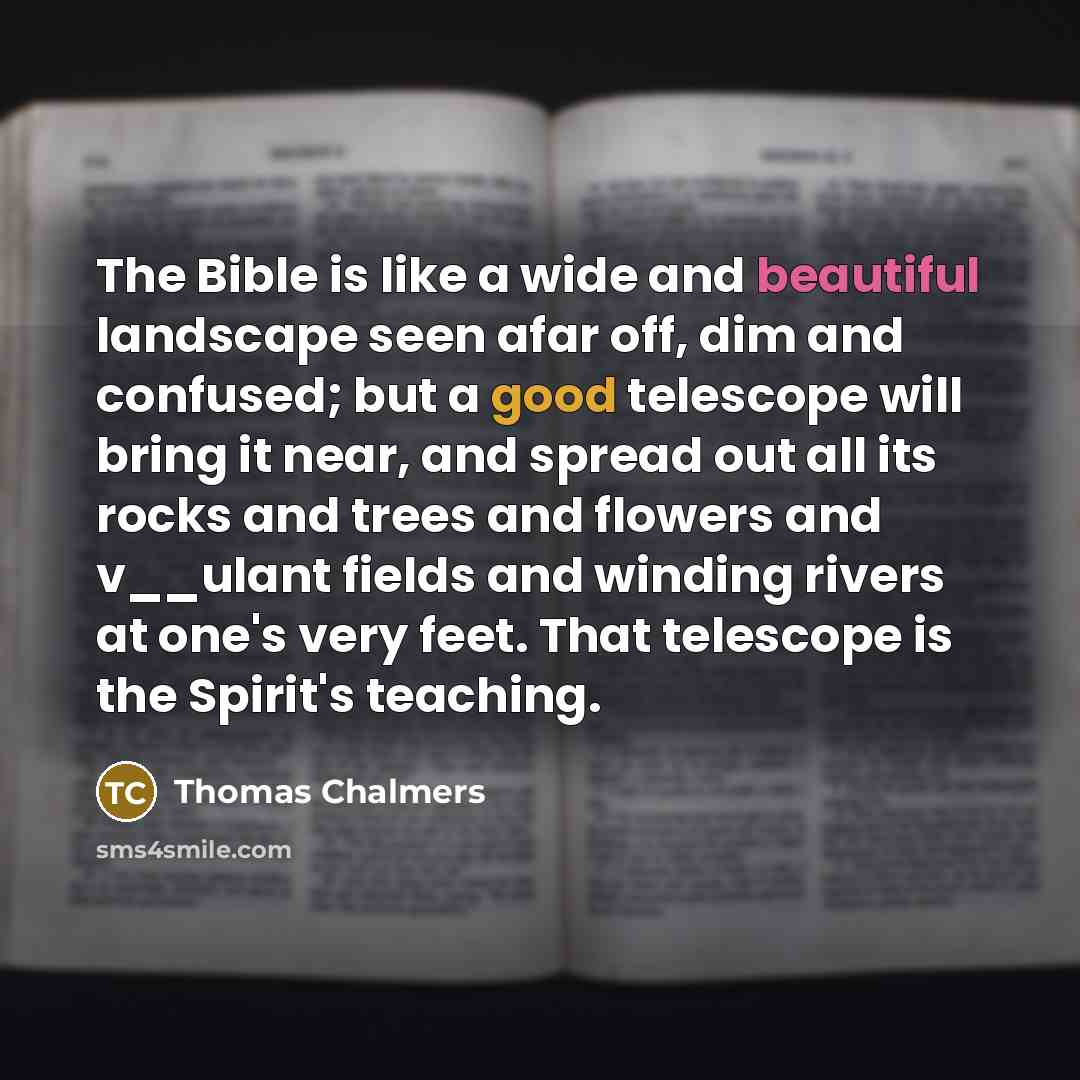 “The Bible is like a wide and beautiful landscape seen afar off, dim and confused; but a good telescope will bring it near, and spread out all its rocks and trees and flowers and v__ulant fields and winding rivers at one's very feet. That telescope is the Spirit's teaching.” quote by Thomas Chalmers