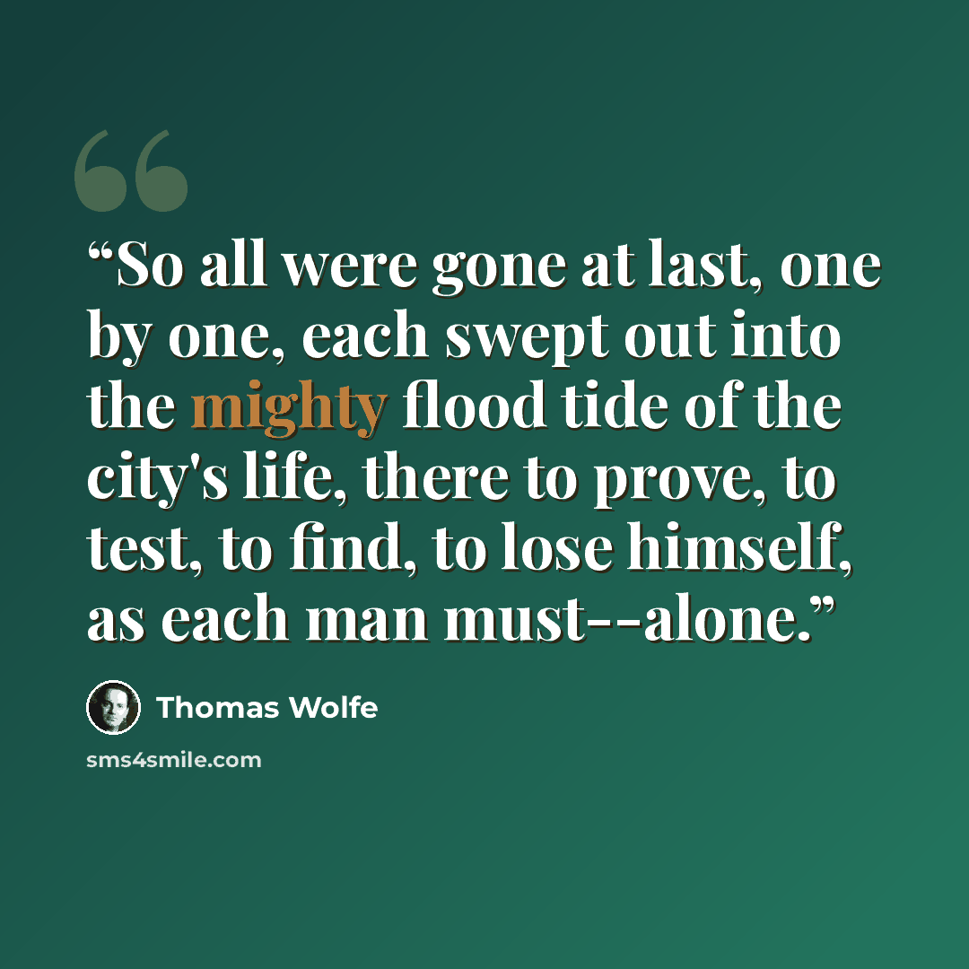 “So all were gone at last, one by one, each swept out into the mighty flood tide of the city's life, there to prove, to test, to find, to lose himself, as each man must--alone.” quote by Thomas Wolfe