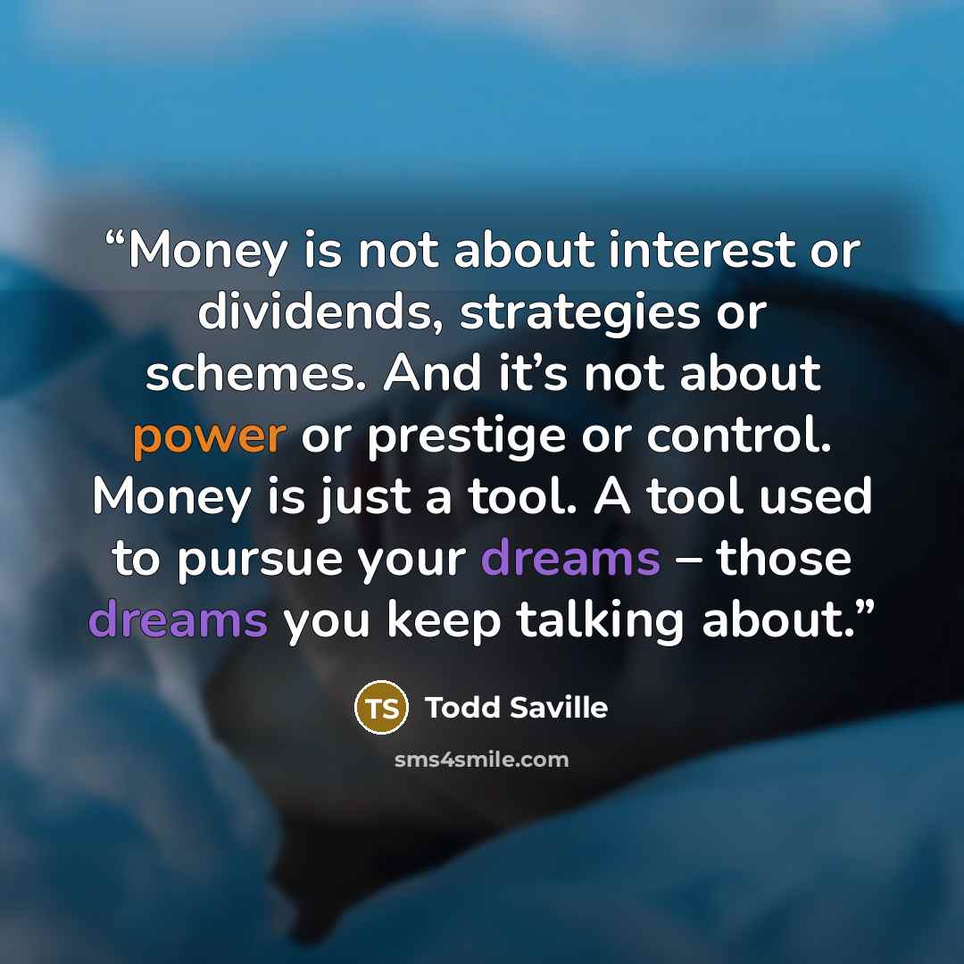 “Money is not about interest or dividends, strategies or schemes. And it’s not about power or prestige or control. Money is just a tool. A tool used to pursue your dreams – those dreams you keep talking about.” quote by Todd Saville